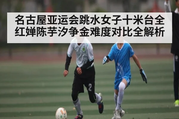 名古屋亚运会跳水女子十米台全红婵陈芋汐争金难度对比全解析